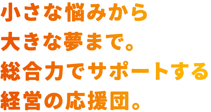 小さな悩みから大きな夢まで。総合力でサポートする経営の応援団。